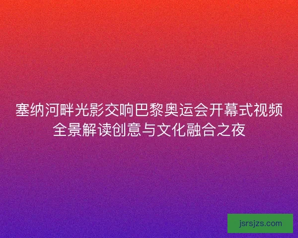 塞纳河畔光影交响巴黎奥运会开幕式视频全景解读创意与文化融合之夜