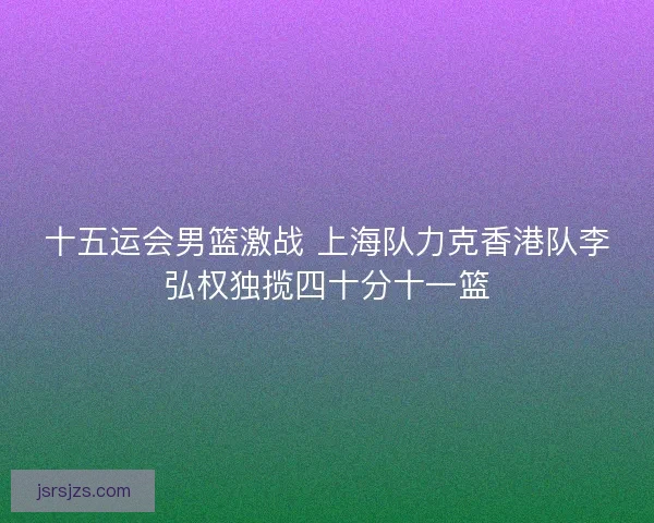 十五运会男篮激战 上海队力克香港队李弘权独揽四十分十一篮