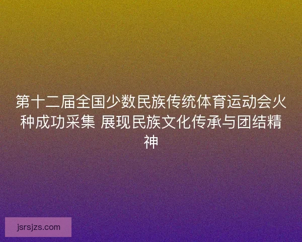 第十二届全国少数民族传统体育运动会火种成功采集 展现民族文化传承与团结精神