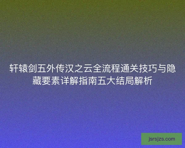 轩辕剑五外传汉之云全流程通关技巧与隐藏要素详解指南五大结局解析