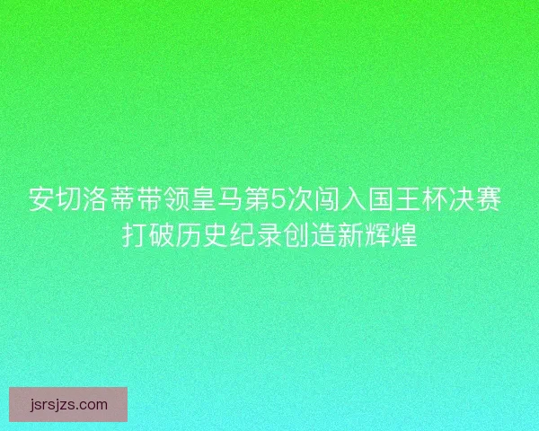 安切洛蒂带领皇马第5次闯入国王杯决赛 打破历史纪录创造新辉煌