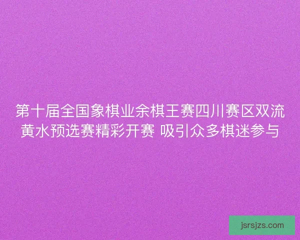 第十届全国象棋业余棋王赛四川赛区双流黄水预选赛精彩开赛 吸引众多棋迷参与
