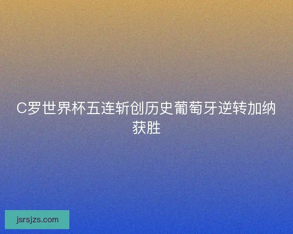 C罗世界杯五连斩创历史葡萄牙逆转加纳获胜