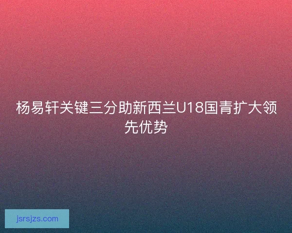 杨易轩关键三分助新西兰U18国青扩大领先优势